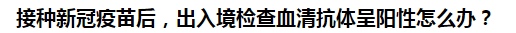 接種新冠疫苗后，出入境檢查血清抗體呈陽性怎么辦？