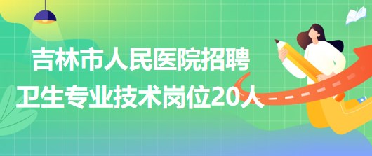 吉林省吉林市人民醫(yī)院2023年招聘衛(wèi)生專業(yè)技術崗位20人