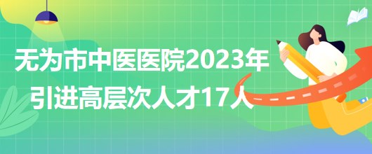 安徽省蕪湖市無為市中醫(yī)醫(yī)院2023年引進高層次人才17人