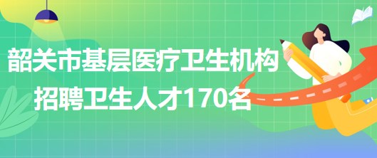 韶關(guān)市基層醫(yī)療衛(wèi)生機(jī)構(gòu)2023年招聘基層醫(yī)療衛(wèi)生人才170名