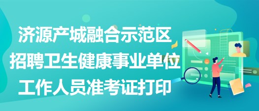 濟源產(chǎn)城融合示范區(qū)招聘衛(wèi)生健康事業(yè)單位工作人員準考證打印