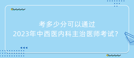 考多少分可以通過(guò)2023年中西醫(yī)內(nèi)科主治醫(yī)師考試？