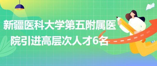 新疆醫(yī)科大學(xué)第五附屬醫(yī)院2023年引進高層次人才6名