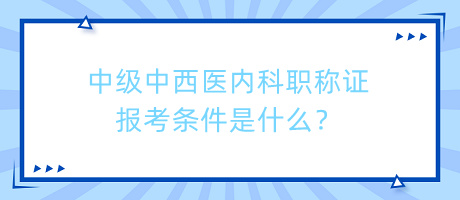 中級中西醫(yī)內(nèi)科職稱證報考條件是什么？