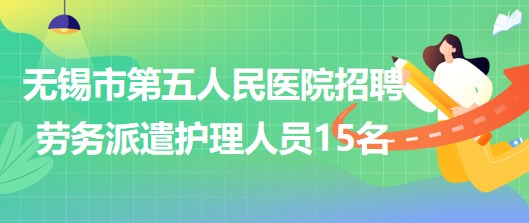 江蘇省無錫市第五人民醫(yī)院2023年招聘勞務派遣護理人員15名