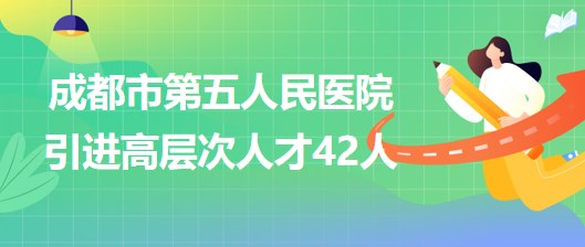 四川省成都市第五人民醫(yī)院2023年引進高層次人才42人