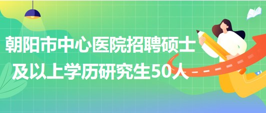 遼寧省朝陽市中心醫(yī)院2023年招聘碩士及以上學歷研究生50人