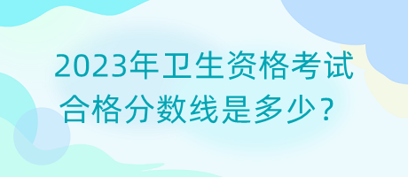 2023年衛(wèi)生資格考試合格分?jǐn)?shù)線是多少？