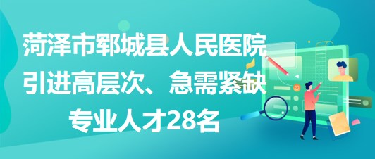 山東省菏澤市鄆城縣人民醫(yī)院引進(jìn)高層次、急需緊缺專業(yè)人才28名