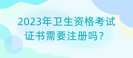 2023年衛(wèi)生資格考試證書需要注冊嗎？