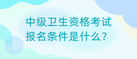 中級衛(wèi)生資格考試報名條件是什么？