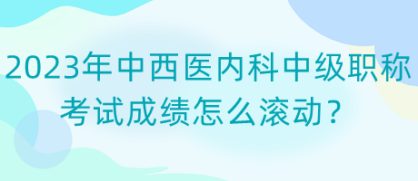 2023年中西醫(yī)內(nèi)科中級職稱考試成績怎么滾動？