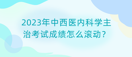 2023年中西醫(yī)內(nèi)科學(xué)主治考試成績(jī)?cè)趺礉L動(dòng)？