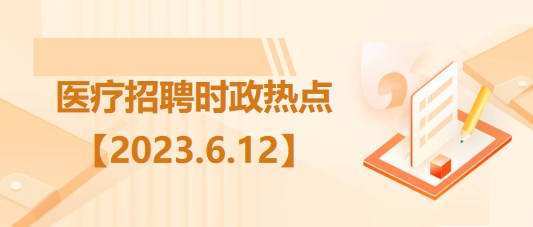 醫(yī)療衛(wèi)生招聘時(shí)事政治：2023年6月12日時(shí)政熱點(diǎn)整理