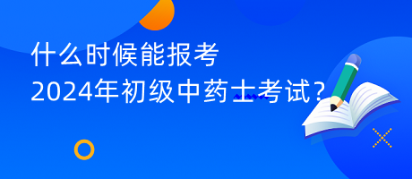 什么時候能報考2024年初級中藥士考試？