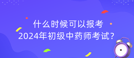 什么時候可以報考2024年初級中藥師考試？