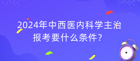 2024年中西醫(yī)內科學主治報考要什么條件？