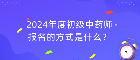 2024年度初級中藥師報名的方式是什么？