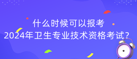 什么時候可以報考2024年衛(wèi)生專業(yè)技術(shù)資格考試？