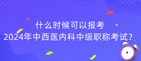 什么時候可以報考2024年中西醫(yī)內(nèi)科中級職稱考試？