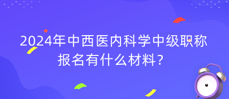 2024年中西醫(yī)內(nèi)科學(xué)中級職稱報名有什么材料？