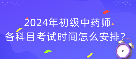 2024年初級中藥師各科目考試時間怎么安排？