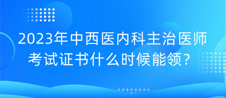 2023年中西醫(yī)內科主治醫(yī)師考試證書什么時候能領？