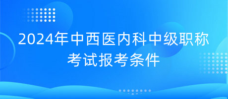 2024年中西醫(yī)內(nèi)科中級職稱考試報(bào)考條件