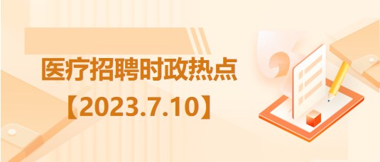 醫(yī)療衛(wèi)生招聘時事政治：2023年7月10日時政熱點整理