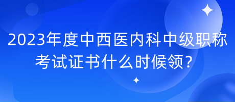 2023年度中西醫(yī)內科中級職稱考試證書什么時候領？