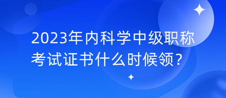 2023年內(nèi)科學(xué)中級(jí)職稱考試證書什么時(shí)候領(lǐng)？