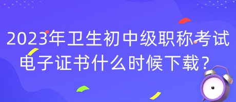 2023年衛(wèi)生初中級職稱考試電子證書什么時候下載？