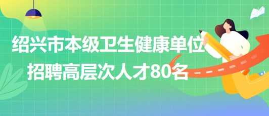 紹興市本級(jí)衛(wèi)生健康單位2023年7月招聘高層次人才80名