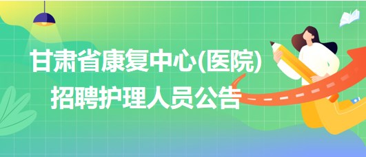 甘肅省康復中心(醫(yī)院)2023年7月招聘護理人員公告