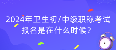 2024年衛(wèi)生初中級職稱考試報名是在什么時候？