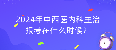 2024年中西醫(yī)內(nèi)科主治報考在什么時候？