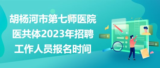 新疆胡楊河市第七師醫(yī)院醫(yī)共體2023年招聘工作人員報名時間