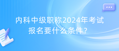 內(nèi)科中級職稱2024年考試報名要什么條件？