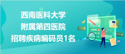 瀘州市西南醫(yī)科大學附屬第四醫(yī)院2023年招聘疾病編碼員1名