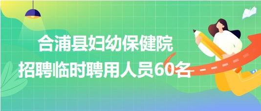 廣西北海市合浦縣婦幼保健院2023年招聘臨時(shí)聘用人員60名