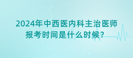 2024年中西醫(yī)內(nèi)科主治醫(yī)師報考時間是什么時候？