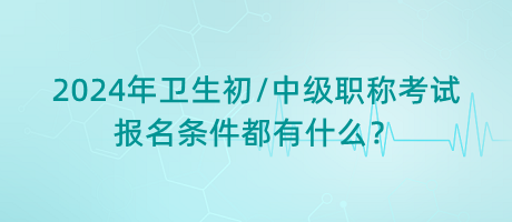 2024年衛(wèi)生初中級職稱考試報名條件都有什么？