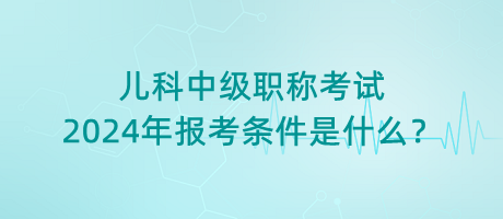 兒科中級職稱考試2024年報(bào)考條件是什么？