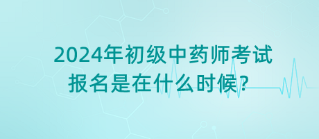 2024年初級(jí)中藥師考試報(bào)名是在什么時(shí)候？