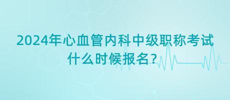 2024年心血管內(nèi)科中級(jí)職稱考試什么時(shí)候報(bào)名？