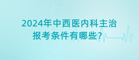 2024年中西醫(yī)內(nèi)科主治報考條件有哪些？