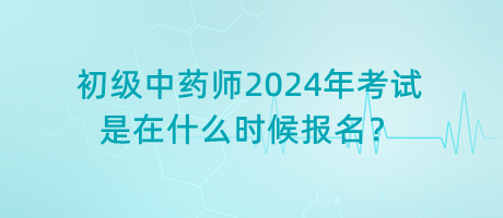 初級中藥師2024年考試是在什么時候報名？