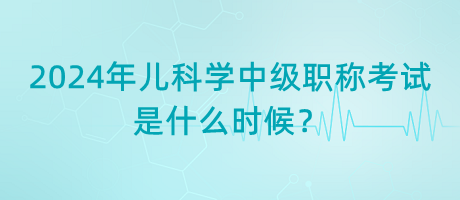 2024年兒科學(xué)中級(jí)職稱考試是什么時(shí)候？