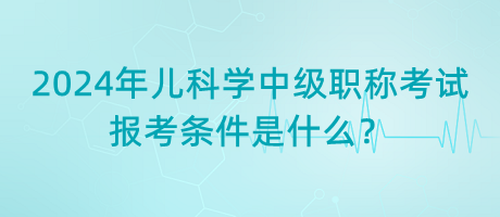 2024年兒科學(xué)中級(jí)職稱考試報(bào)考條件是什么？