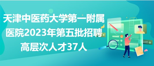 天津中醫(yī)藥大學(xué)第一附屬醫(yī)院2023年第五批招聘高層次人才37人